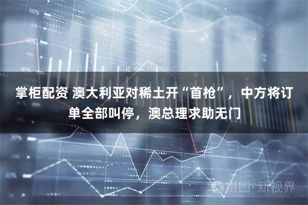 掌柜配资 澳大利亚对稀土开“首枪”，中方将订单全部叫停，澳总理求助无门
