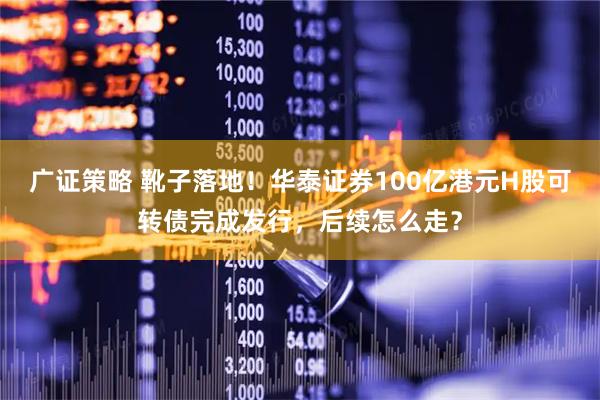 广证策略 靴子落地！华泰证券100亿港元H股可转债完成发行，后续怎么走？