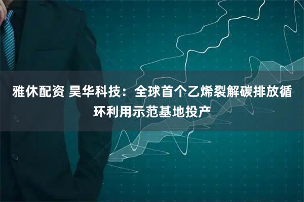 雅休配资 昊华科技：全球首个乙烯裂解碳排放循环利用示范基地投产