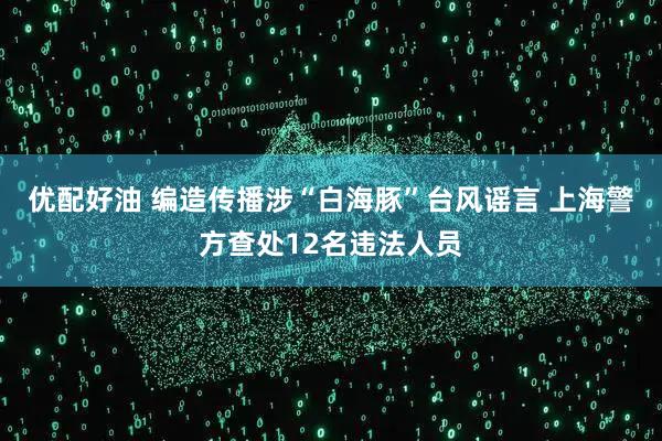 优配好油 编造传播涉“白海豚”台风谣言 上海警方查处12名违法人员