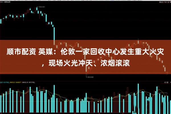 顺市配资 英媒：伦敦一家回收中心发生重大火灾，现场火光冲天、浓烟滚滚