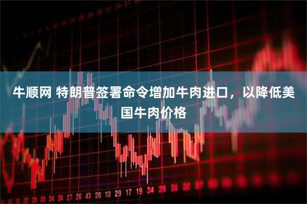 牛顺网 特朗普签署命令增加牛肉进口，以降低美国牛肉价格