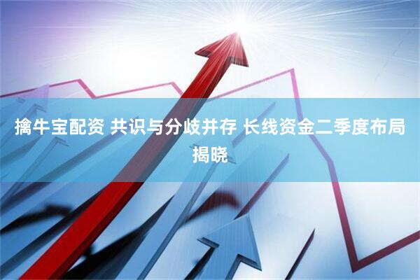 擒牛宝配资 共识与分歧并存 长线资金二季度布局揭晓