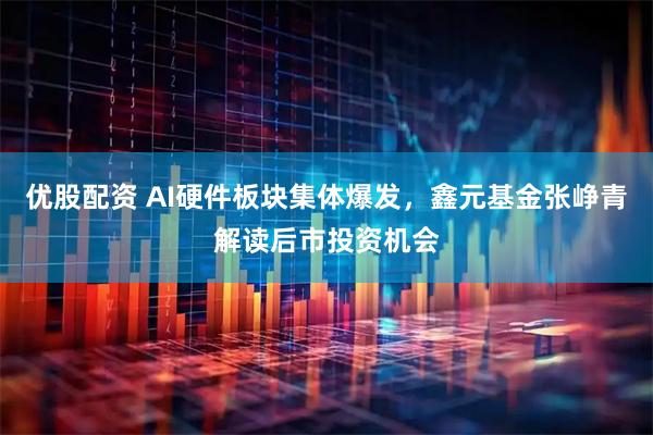 优股配资 AI硬件板块集体爆发，鑫元基金张峥青解读后市投资机会